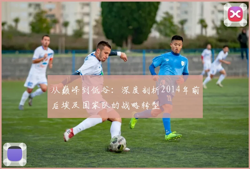 从巅峰到低谷:深度剖析2014年前后埃及国家队的战略转型