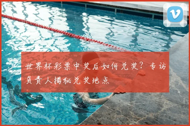 世界杯彩票中奖后如何兑奖？专访负责人揭秘兑奖地点