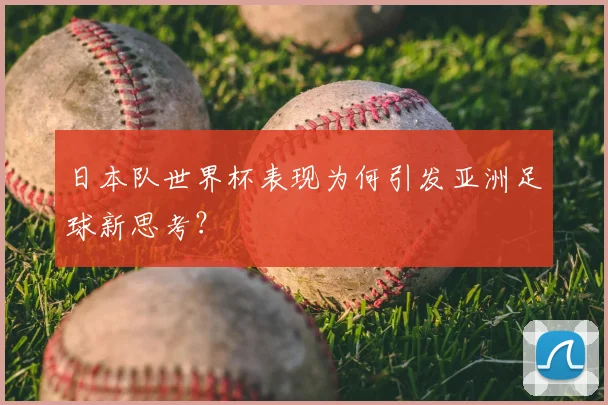 日本队世界杯表现为何引发亚洲足球新思考？