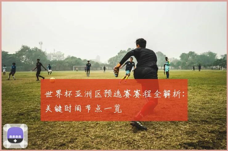 世界杯亚洲区预选赛赛程全解析：关键时间节点一览