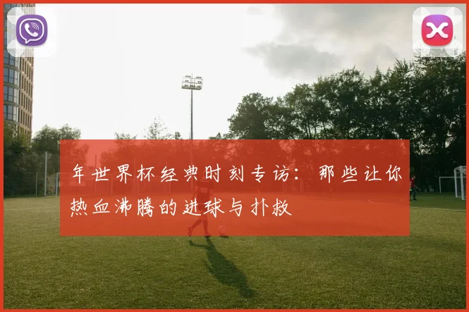 年世界杯经典时刻专访：那些让你热血沸腾的进球与扑救