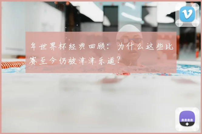 年世界杯经典回顾：为什么这些比赛至今仍被津津乐道？