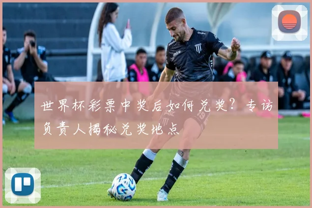 世界杯彩票中奖后如何兑奖？专访负责人揭秘兑奖地点