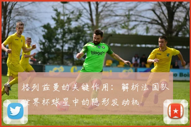 格列兹曼的关键作用：解析法国队世界杯球星中的隐形发动机