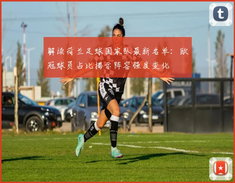 解读荷兰足球国家队最新名单：欧冠球员占比揭示阵容强度变化
