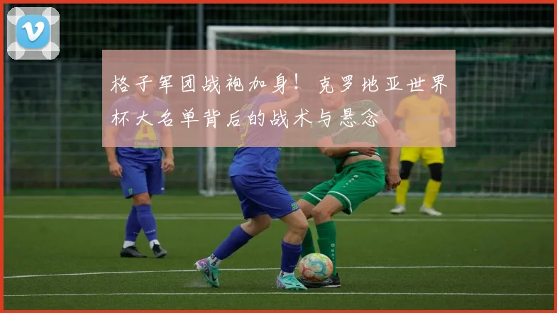 格子军团战袍加身！克罗地亚世界杯大名单背后的战术与悬念
