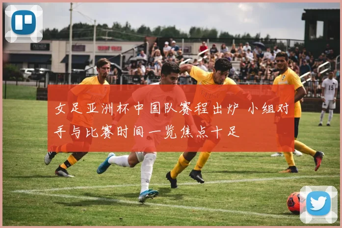 女足亚洲杯中国队赛程出炉 小组对手与比赛时间一览焦点十足