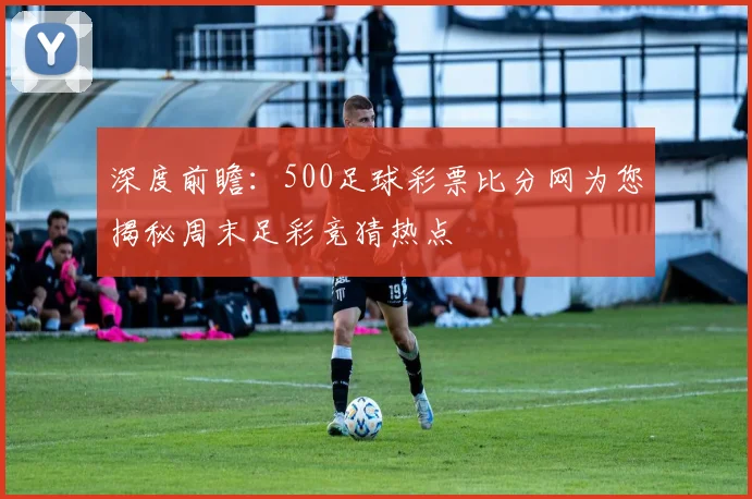 深度前瞻：500足球彩票比分网为您揭秘周末足彩竞猜热点