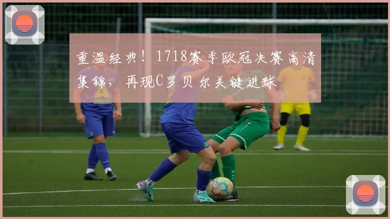 重温经典！1718赛季欧冠决赛高清集锦，再现C罗贝尔关键进球