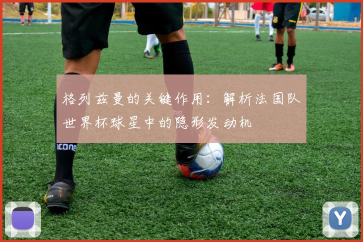 格列兹曼的关键作用：解析法国队世界杯球星中的隐形发动机