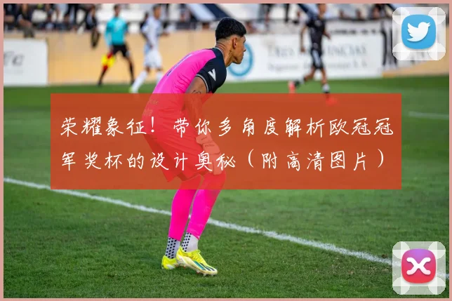 荣耀象征！带你多角度解析欧冠冠军奖杯的设计奥秘（附高清图片）