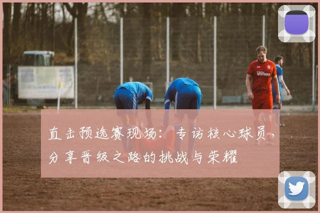 直击预选赛现场：专访核心球员，分享晋级之路的挑战与荣耀