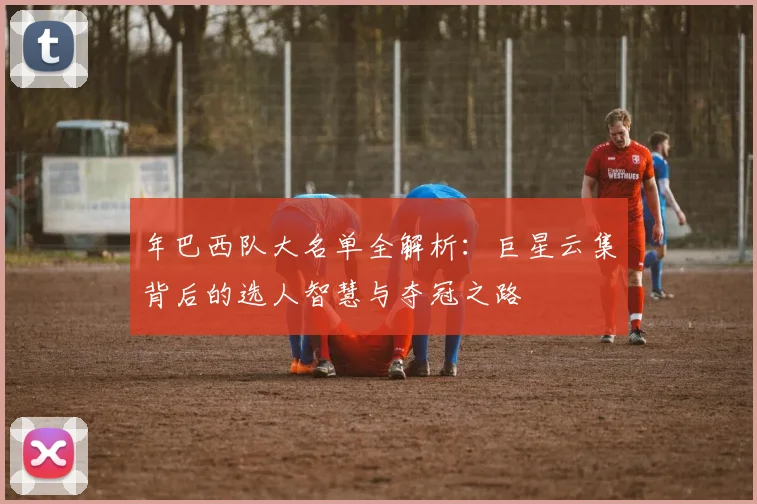 年巴西队大名单全解析：巨星云集背后的选人智慧与夺冠之路